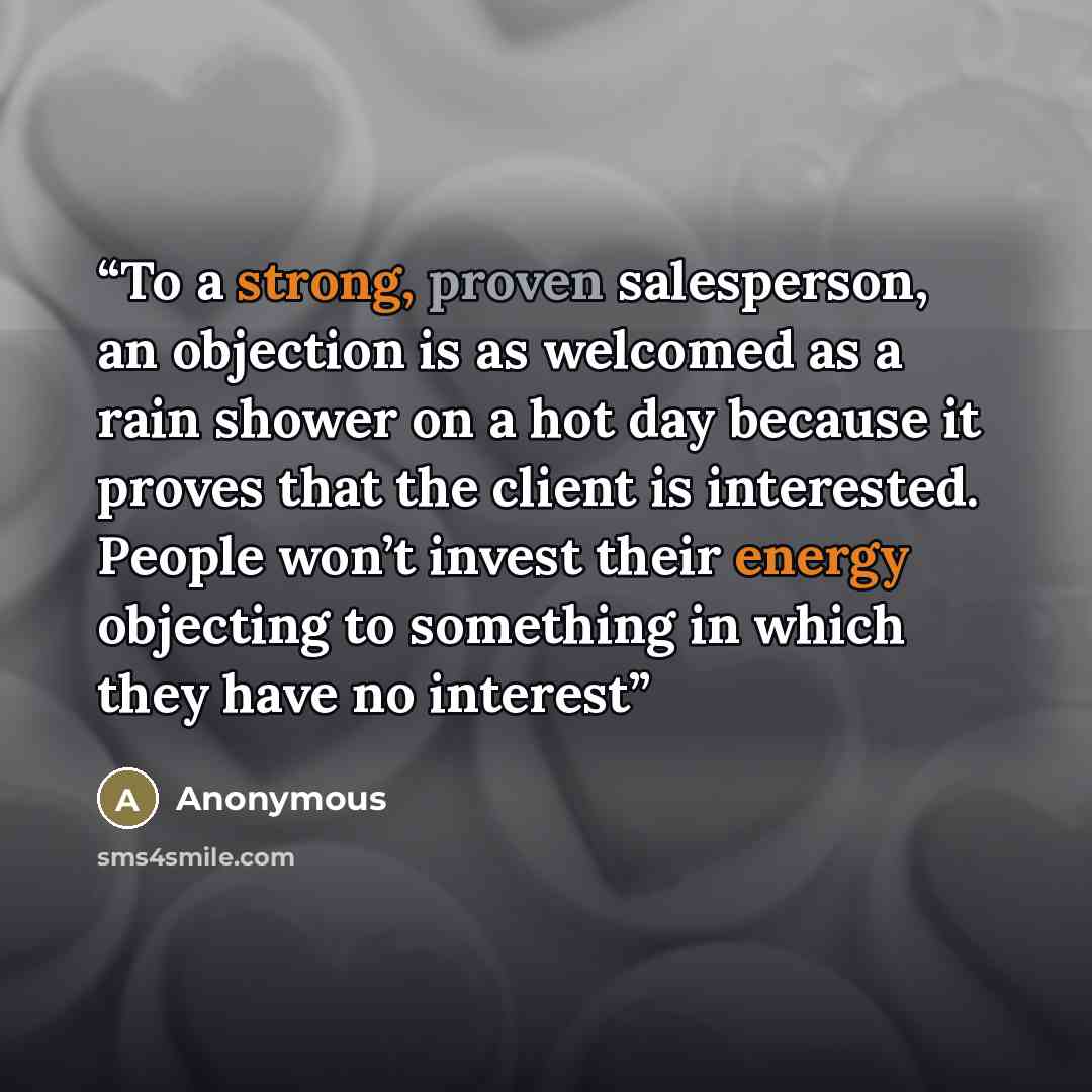 “To a strong, proven salesperson, an objection is as welcomed as a rain shower on a hot day because it proves that the client is interested. People won’t invest their energy objecting to something in which they have no interest” quote by Anonymous