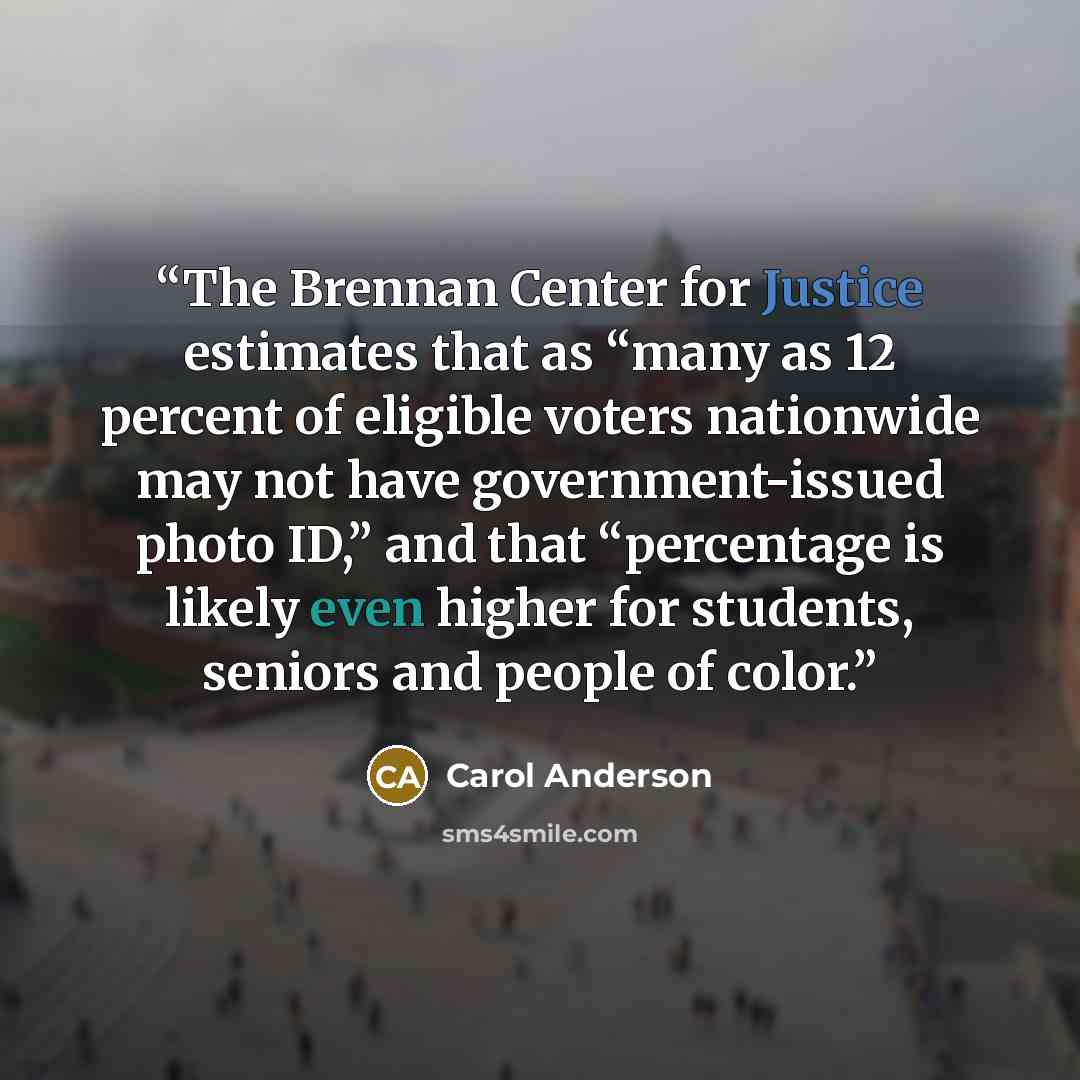 “The Brennan Center for Justice estimates that as “many as 12 percent of eligible voters nationwide may not have government-issued photo ID,” and that “percentage is likely even higher for students, seniors and people of color.” quote by Carol Anderson
