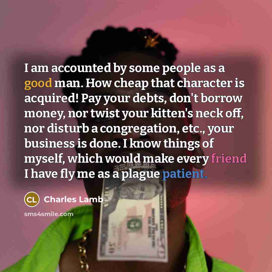 “I am accounted by some people as a good man. How cheap that character is acquired! Pay your debts, don't borrow money, nor twist your kitten's neck off, nor disturb a congregation, etc., your business is done. I know things of myself, which would make every friend I have fly me as a plague patient.” quote by Charles Lamb