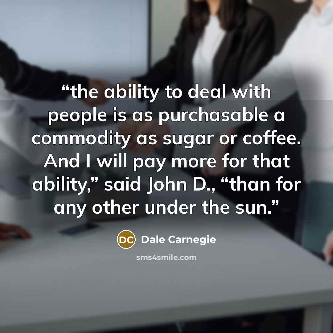 “the ability to deal with people is as purchasable a commodity as sugar or coffee. And I will pay more for that ability,” said John D., “than for any other under the sun.” quote by Dale Carnegie