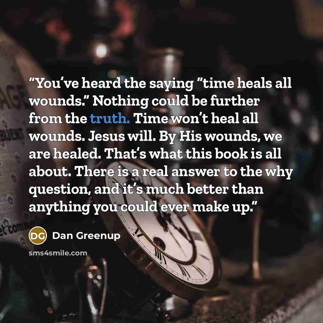“You’ve heard the saying “time heals all wounds.” Nothing could be further from the truth. Time won’t heal all wounds. Jesus will. By His wounds, we are healed. That’s what this book is all about. There is a real answer to the why question, and it’s much better than anything you could ever make up.” quote by Dan Greenup