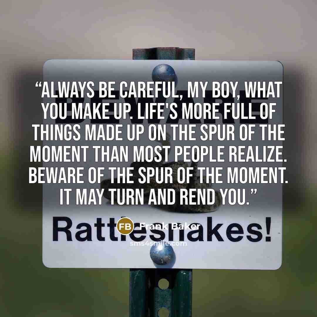“Always be careful, my boy, what you make up. Life's more full of things made up on the Spur of the Moment than most people realize. Beware of the Spur of the Moment. It may turn and rend you.” quote by Frank Baker