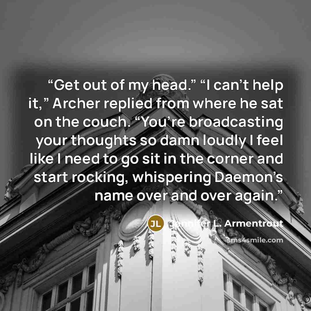“Get out of my head.” “I can’t help it,” Archer replied from where he sat on the couch. “You’re broadcasting your thoughts so damn loudly I feel like I need to go sit in the corner and start rocking, whispering Daemon’s name over and over again.” quote by Jennifer L. Armentrout