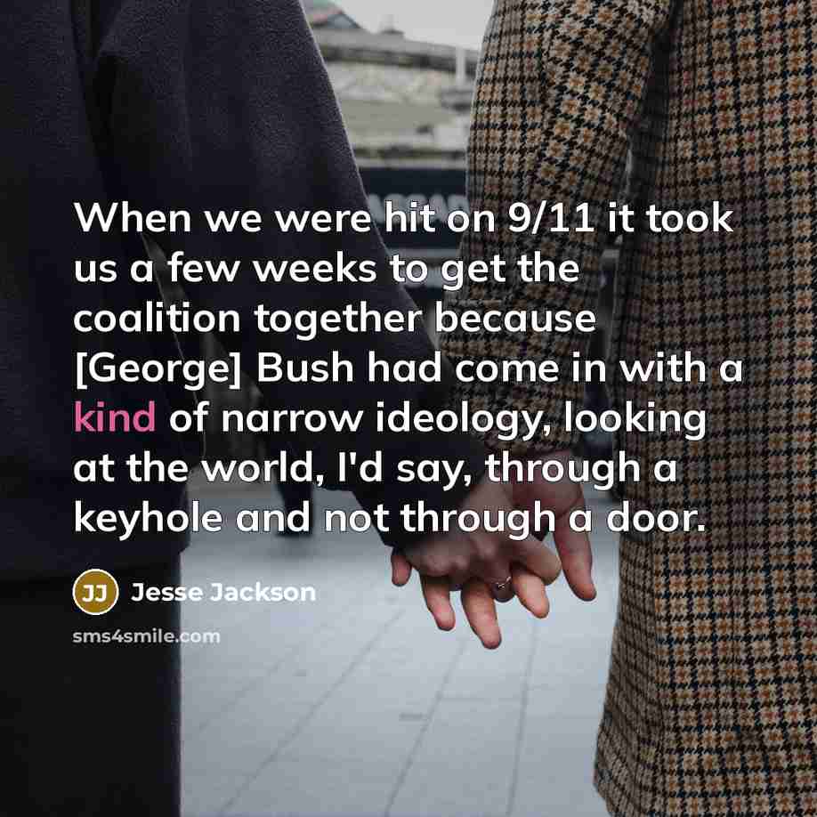 “When we were hit on 9/11 it took us a few weeks to get the coalition together because [George] Bush had come in with a kind of narrow ideology, looking at the world, I'd say, through a keyhole and not through a door.” quote by Jesse Jackson