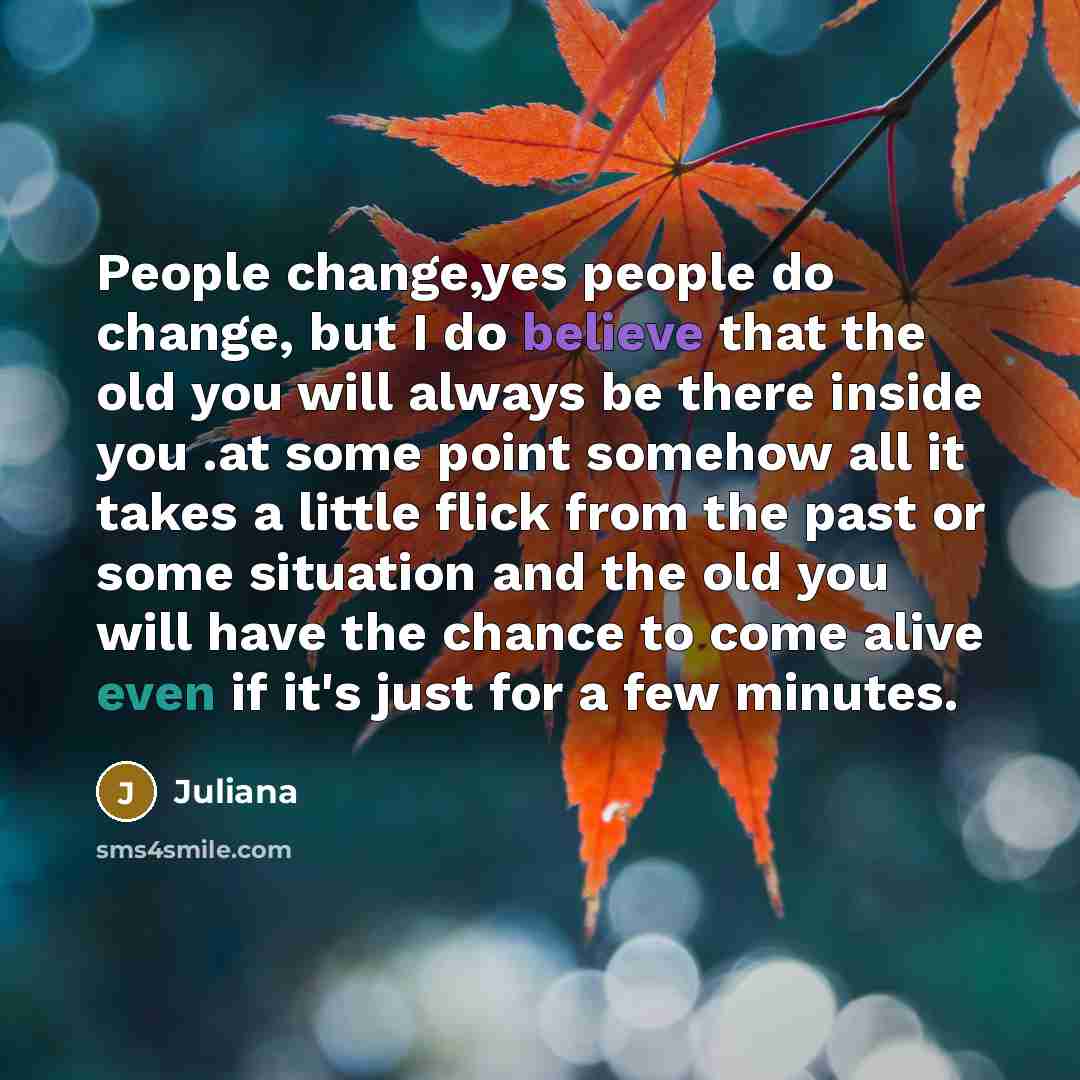 “People change,yes people do change, but I do believe that the old you will always be there inside you .at some point somehow all it takes a little flick from the past or some situation and the old you will have the chance to come alive even if it's just for a few minutes.” quote by Juliana