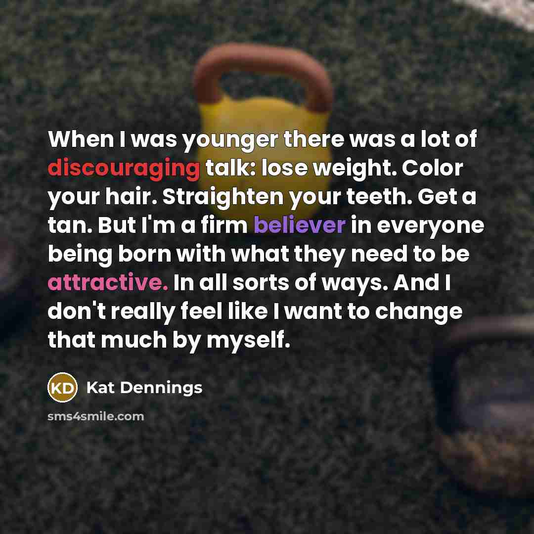 “When I was younger there was a lot of discouraging talk: lose weight. Color your hair. Straighten your teeth. Get a tan. But I'm a firm believer in everyone being born with what they need to be attractive. In all sorts of ways. And I don't really feel like I want to change that much by myself.” quote by Kat Dennings