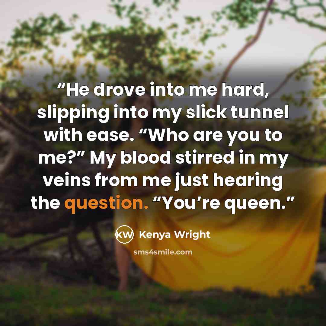 “He drove into me hard, slipping into my slick tunnel with ease. “Who are you to me?” My blood stirred in my veins from me just hearing the question. “You’re queen.” quote by Kenya Wright