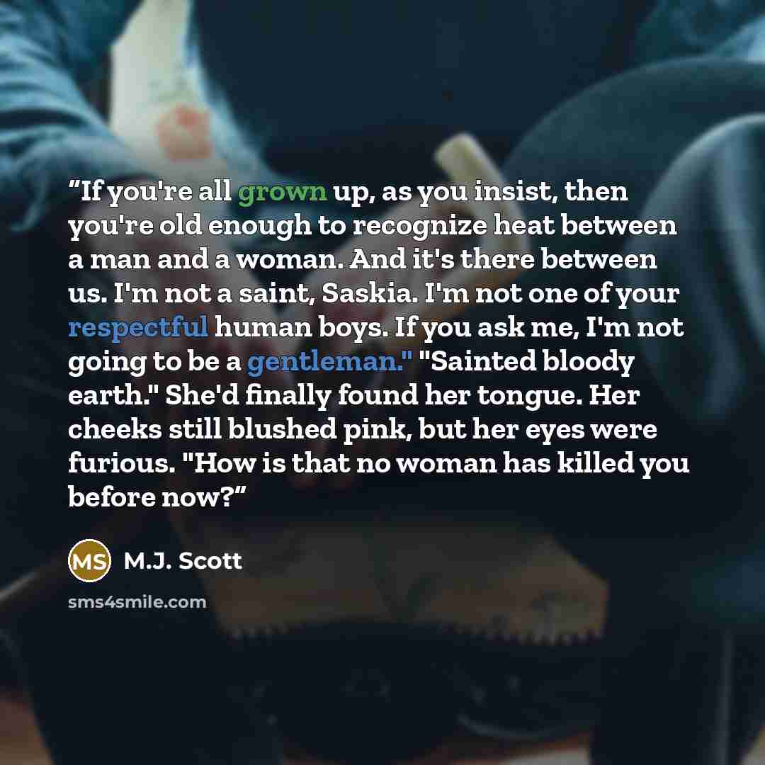 “If you're all grown up, as you insist, then you're old enough to recognize heat between a man and a woman. And it's there between us. I'm not a saint, Saskia. I'm not one of your respectful human boys. If you ask me, I'm not going to be a gentleman." "Sainted bloody earth." She'd finally found her…” quote by M.J. Scott