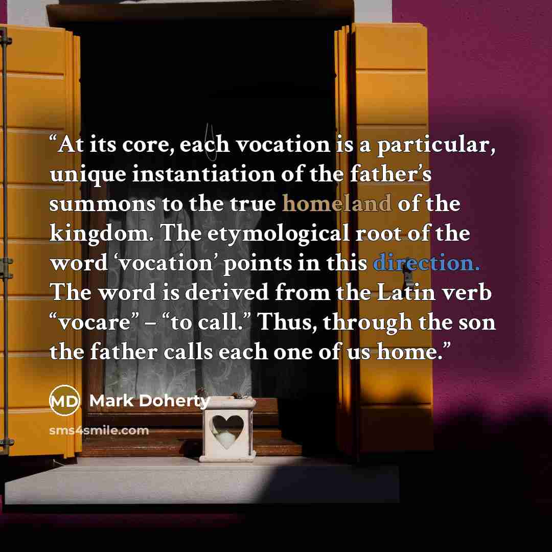 “At its core, each vocation is a particular, unique instantiation of the father’s summons to the true homeland of the kingdom. The etymological root of the word ‘vocation’ points in this direction. The word is derived from the Latin verb “vocare” – “to call.” Thus, through the son the father calls…” quote by Mark Doherty