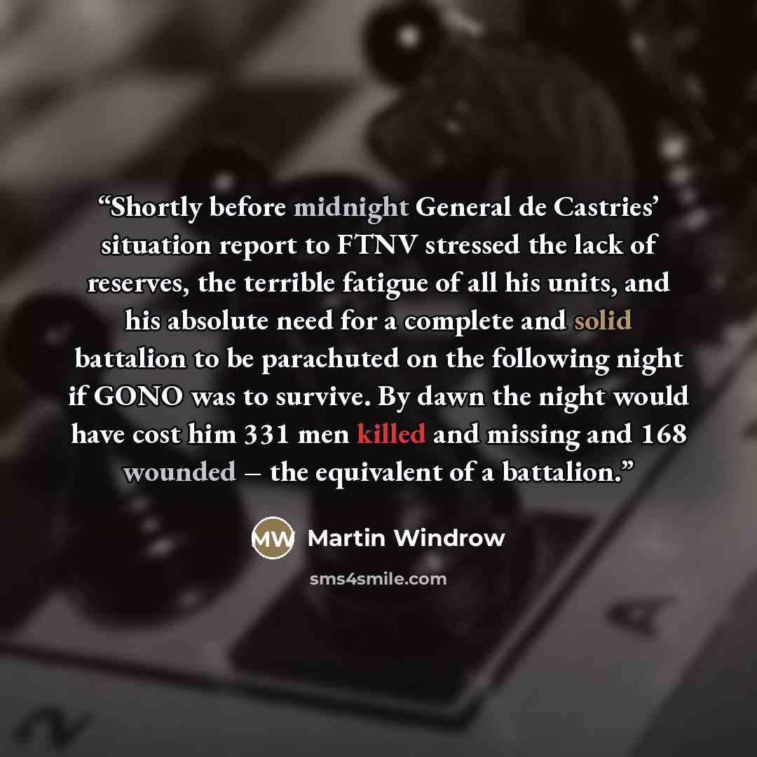 “Shortly before midnight General de Castries’ situation report to FTNV stressed the lack of reserves, the terrible fatigue of all his units, and his absolute need for a complete and solid battalion to be parachuted on the following night if GONO was to survive. By dawn the night would have cost him…” quote by Martin Windrow