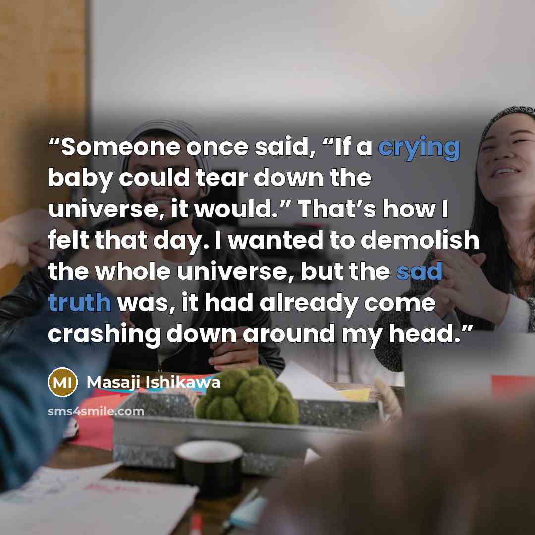 “Someone once said, “If a crying baby could tear down the universe, it would.” That’s how I felt that day. I wanted to demolish the whole universe, but the sad truth was, it had already come crashing down around my head.” quote by Masaji Ishikawa