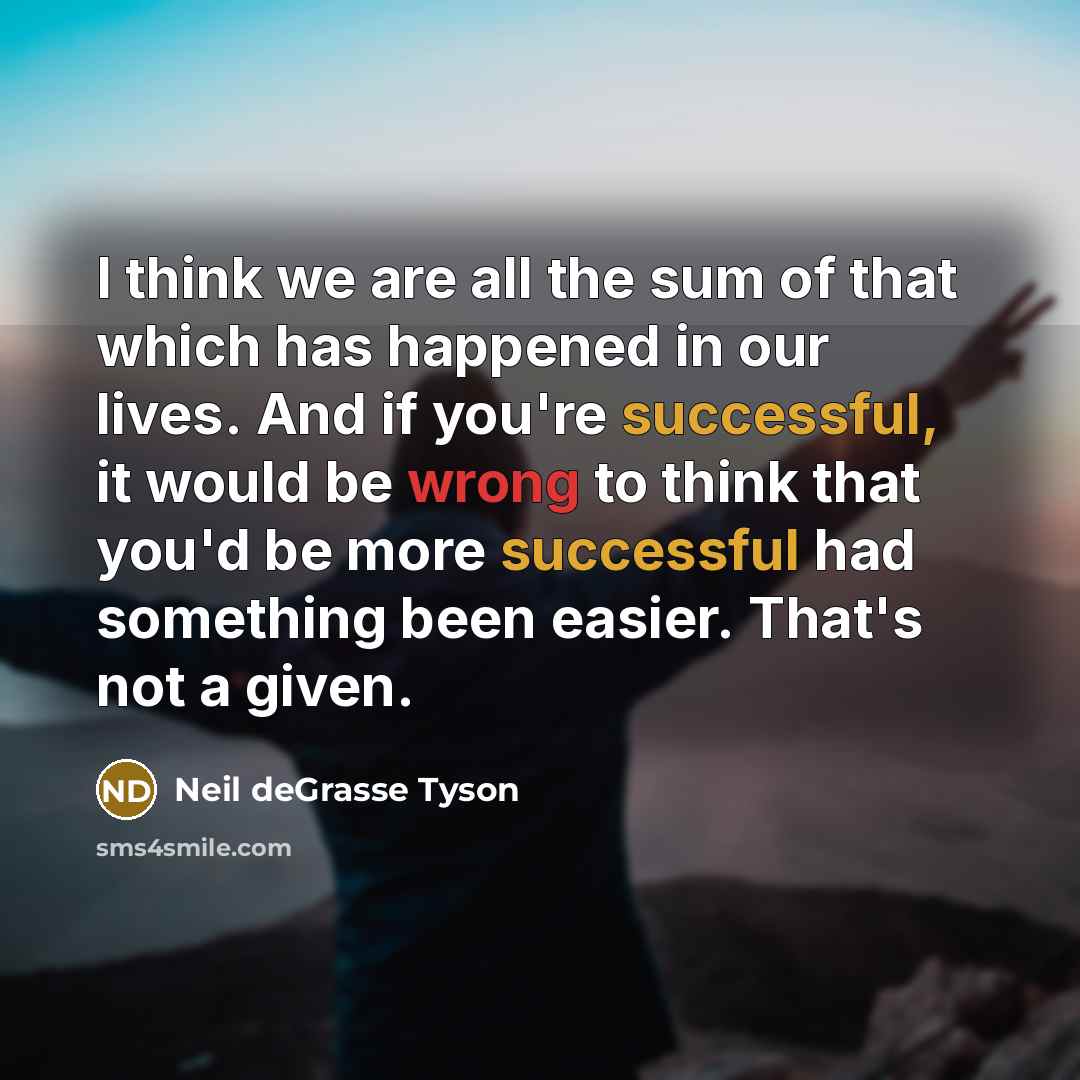 “I think we are all the sum of that which has happened in our lives. And if you're successful, it would be wrong to think that you'd be more successful had something been easier. That's not a given.” quote by Neil deGrasse Tyson