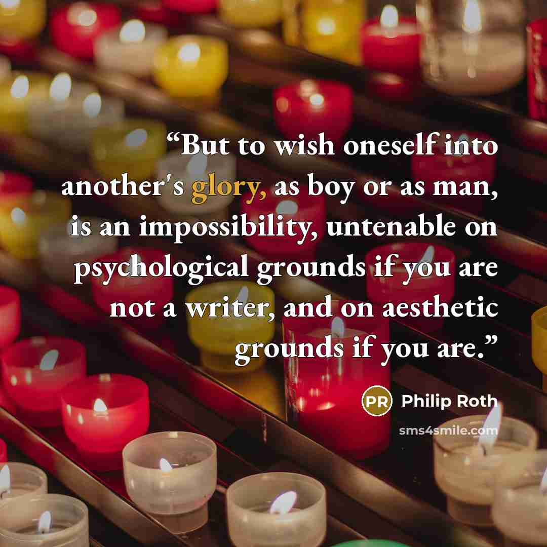 “But to wish oneself into another's glory, as boy or as man, is an impossibility, untenable on psychological grounds if you are not a writer, and on aesthetic grounds if you are.” quote by Philip Roth