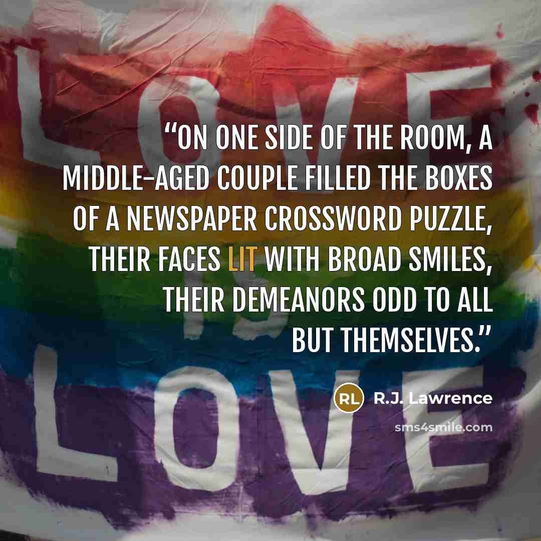 “On one side of the room, a middle-aged couple filled the boxes of a newspaper crossword puzzle, their faces lit with broad smiles, their demeanors odd to all but themselves.” quote by R.J. Lawrence