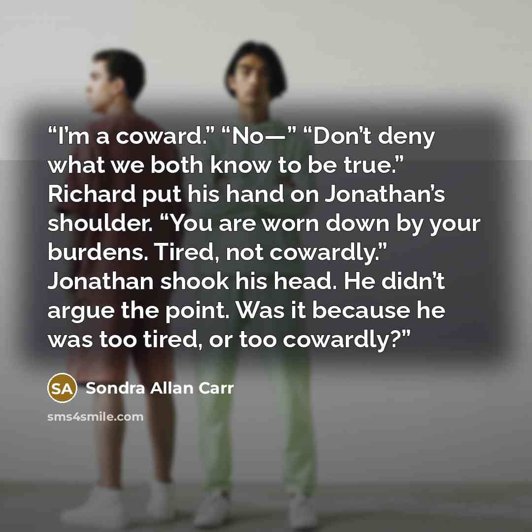 “I’m a coward.” “No—” “Don’t deny what we both know to be true.” Richard put his hand on Jonathan’s shoulder. “You are worn down by your burdens. Tired, not cowardly.” Jonathan shook his head. He didn’t argue the point. Was it because he was too tired, or too cowardly?” quote by Sondra Allan Carr