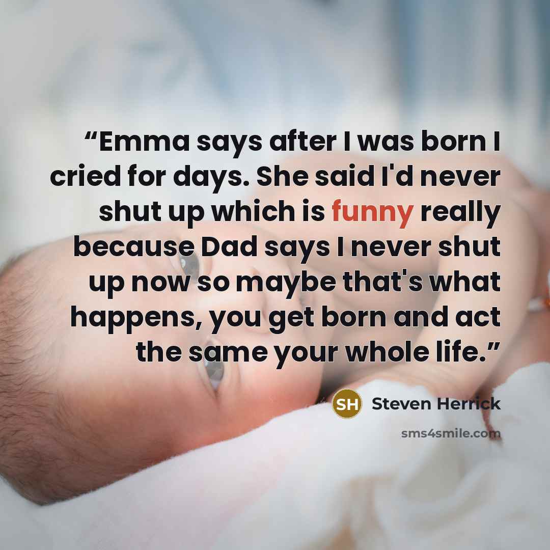 “Emma says after I was born I cried for days. She said I'd never shut up which is funny really because Dad says I never shut up now so maybe that's what happens, you get born and act the same your whole life.” quote by Steven Herrick