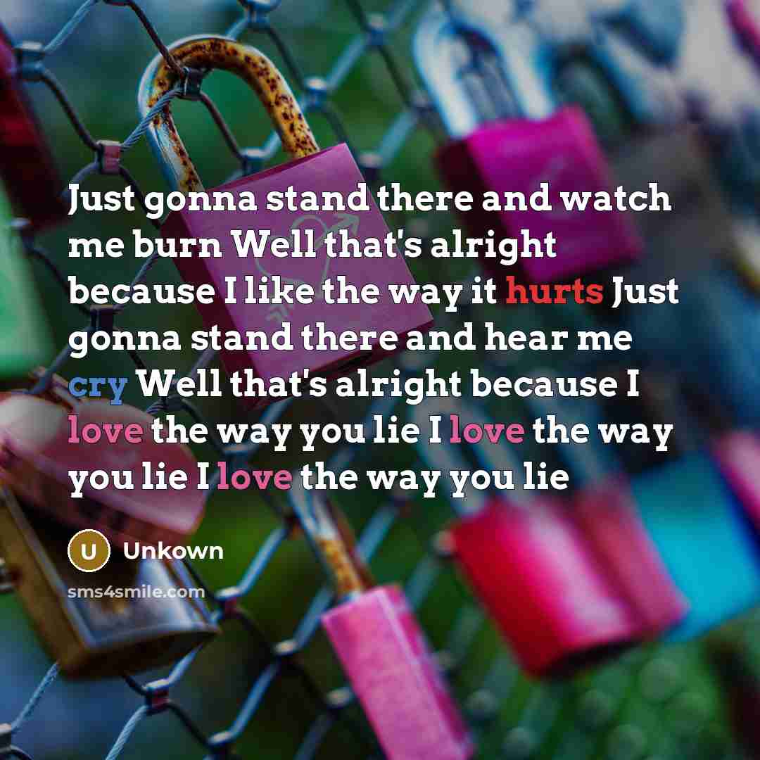 “Just gonna stand there and watch me burn Well that's alright because I like the way it hurts Just gonna stand there and hear me cry Well that's alright because I love the way you lie I love the way you lie I love the way you lie” quote by Unkown