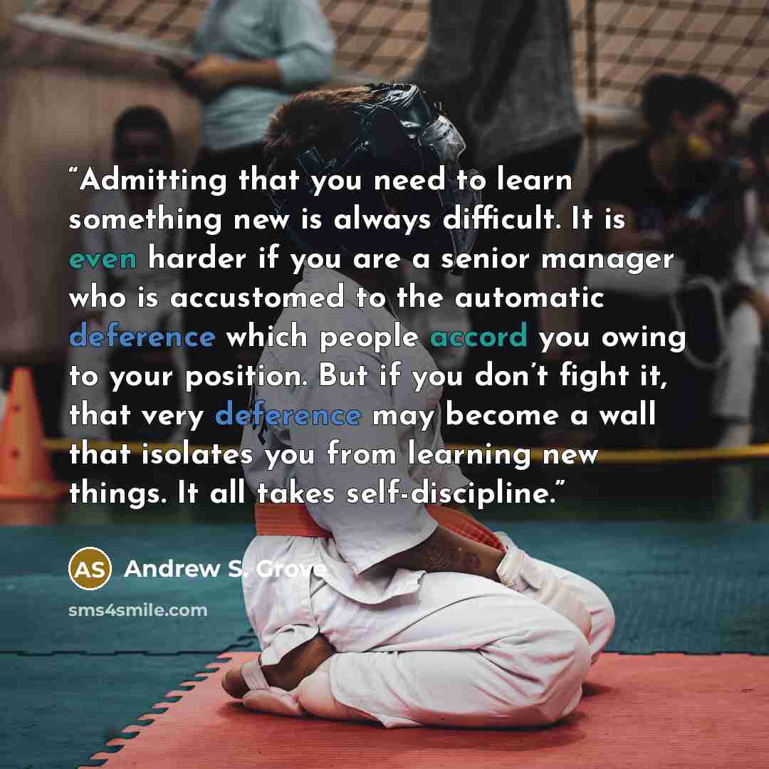 “Admitting that you need to learn something new is always difficult. It is even harder if you are a senior manager who is accustomed to the automatic deference which people accord you owing to your position. But if you don’t fight it, that very deference may become a wall that isolates you from…” quote by Andrew S. Grove