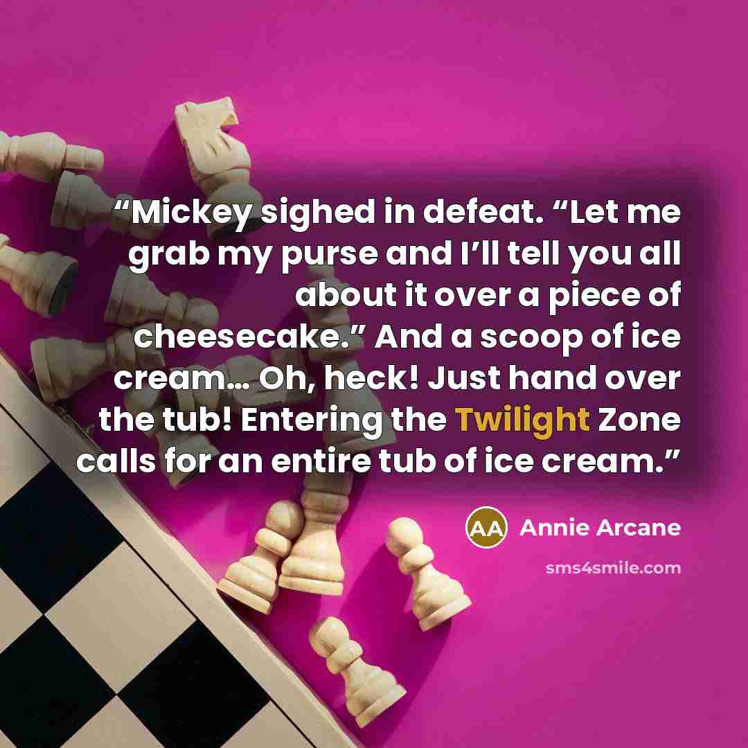 “Mickey sighed in defeat. “Let me grab my purse and I’ll tell you all about it over a piece of cheesecake.” And a scoop of ice cream… Oh, heck! Just hand over the tub! Entering the Twilight Zone calls for an entire tub of ice cream.” quote by Annie Arcane