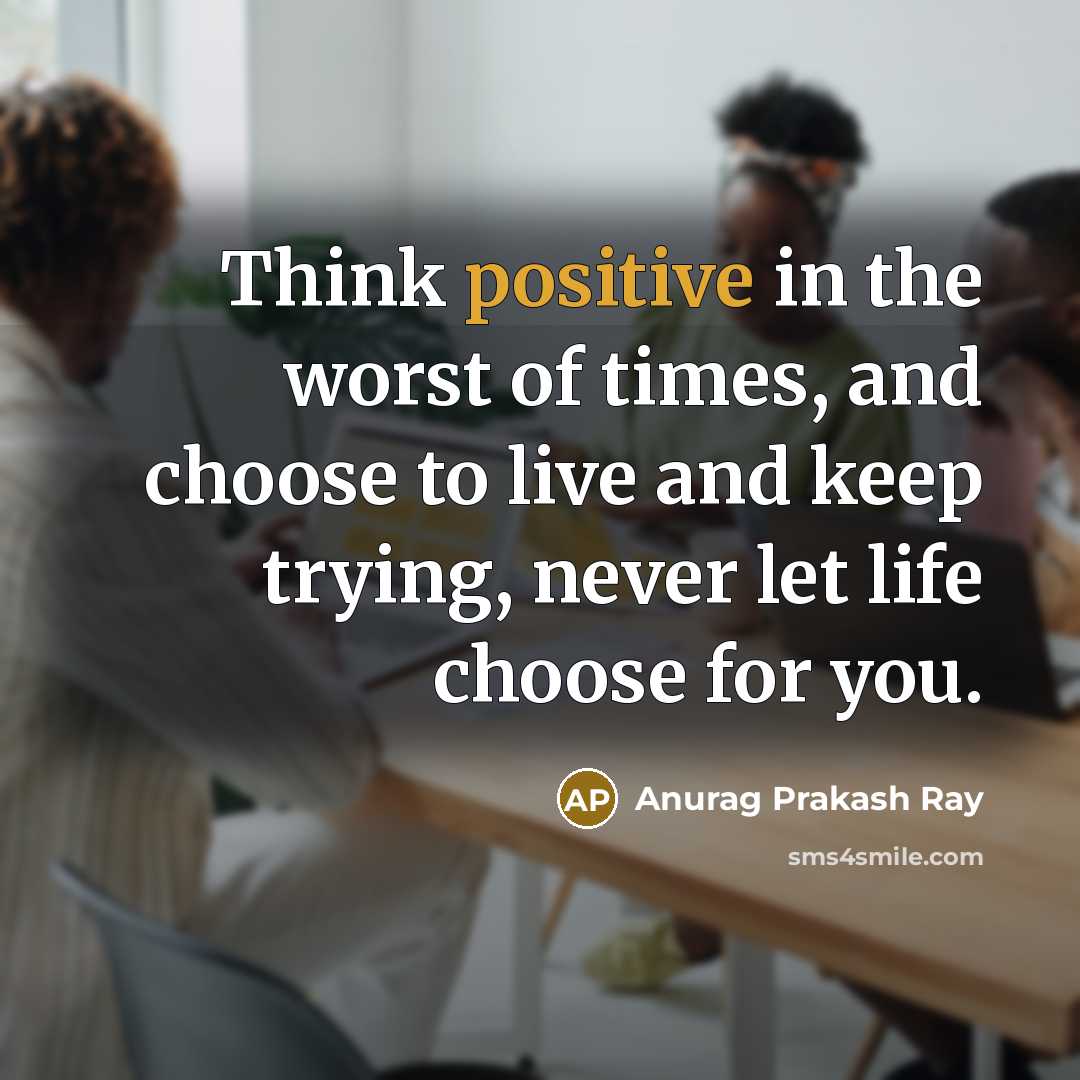“Think positive in the worst of times, and choose to live and keep trying, never let life choose for you.” quote by Anurag Prakash Ray