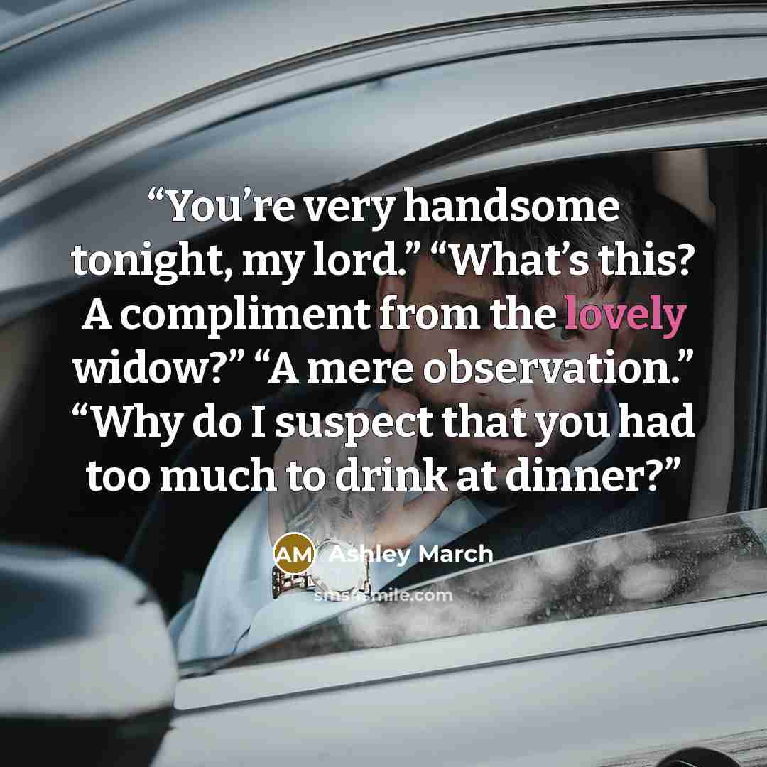 “You’re very handsome tonight, my lord.” “What’s this? A compliment from the lovely widow?” “A mere observation.” “Why do I suspect that you had too much to drink at dinner?” quote by Ashley March