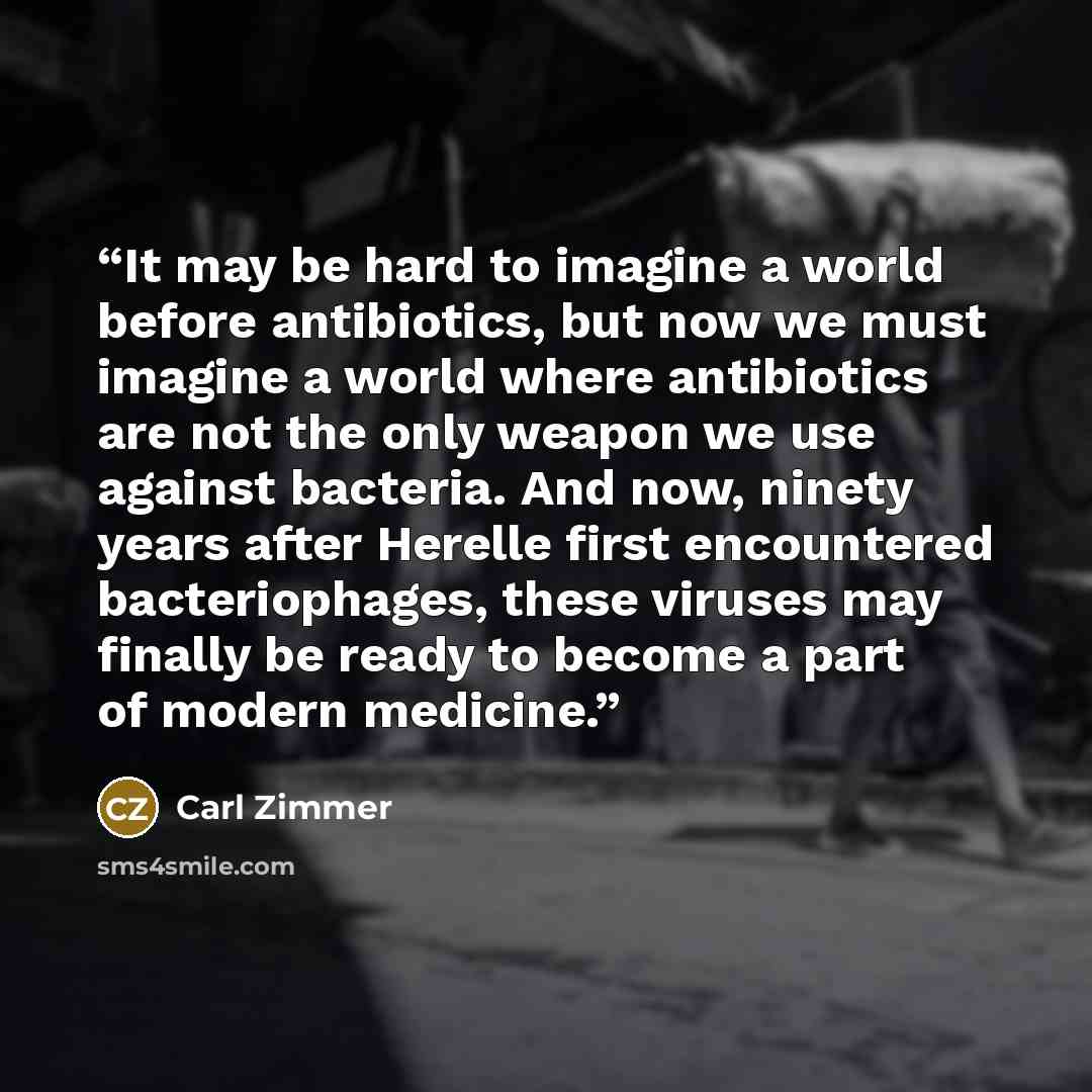“It may be hard to imagine a world before antibiotics, but now we must imagine a world where antibiotics are not the only weapon we use against bacteria. And now, ninety years after Herelle first encountered bacteriophages, these viruses may finally be ready to become a part of modern medicine.” quote by Carl Zimmer