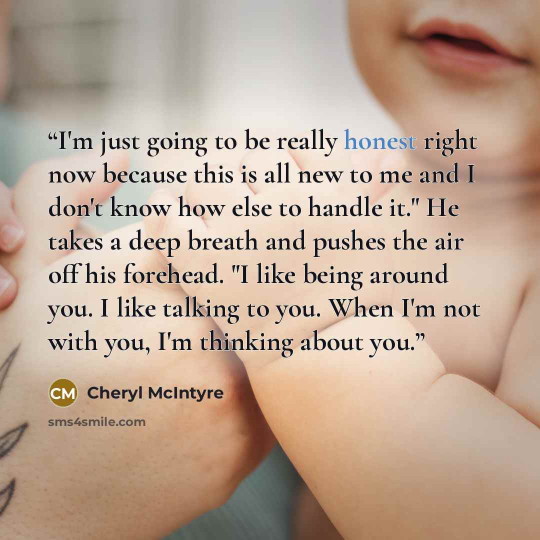“I'm just going to be really honest right now because this is all new to me and I don't know how else to handle it." He takes a deep breath and pushes the air off his forehead. "I like being around you. I like talking to you. When I'm not with you, I'm thinking about you.” quote by Cheryl McIntyre