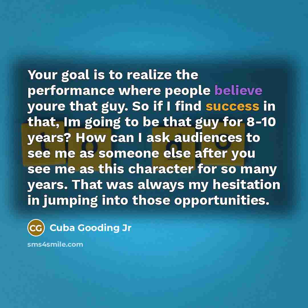 “Your goal is to realize the performance where people believe youre that guy. So if I find success in that, Im going to be that guy for 8-10 years? How can I ask audiences to see me as someone else after you see me as this character for so many years. That was always my hesitation in jumping into…” quote by Cuba Gooding Jr