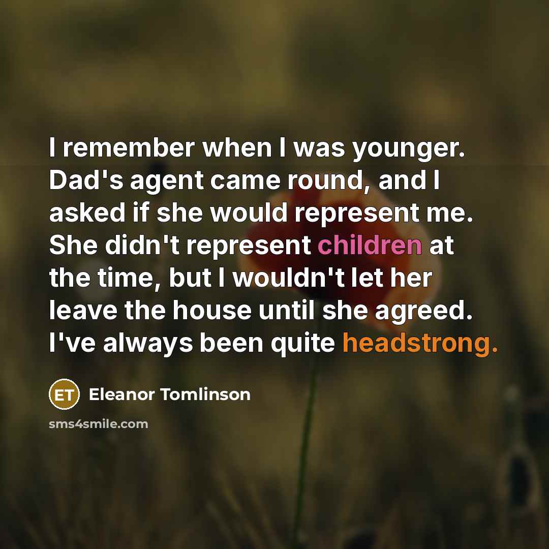 “I remember when I was younger. Dad's agent came round, and I asked if she would represent me. She didn't represent children at the time, but I wouldn't let her leave the house until she agreed. I've always been quite headstrong.” quote by Eleanor Tomlinson