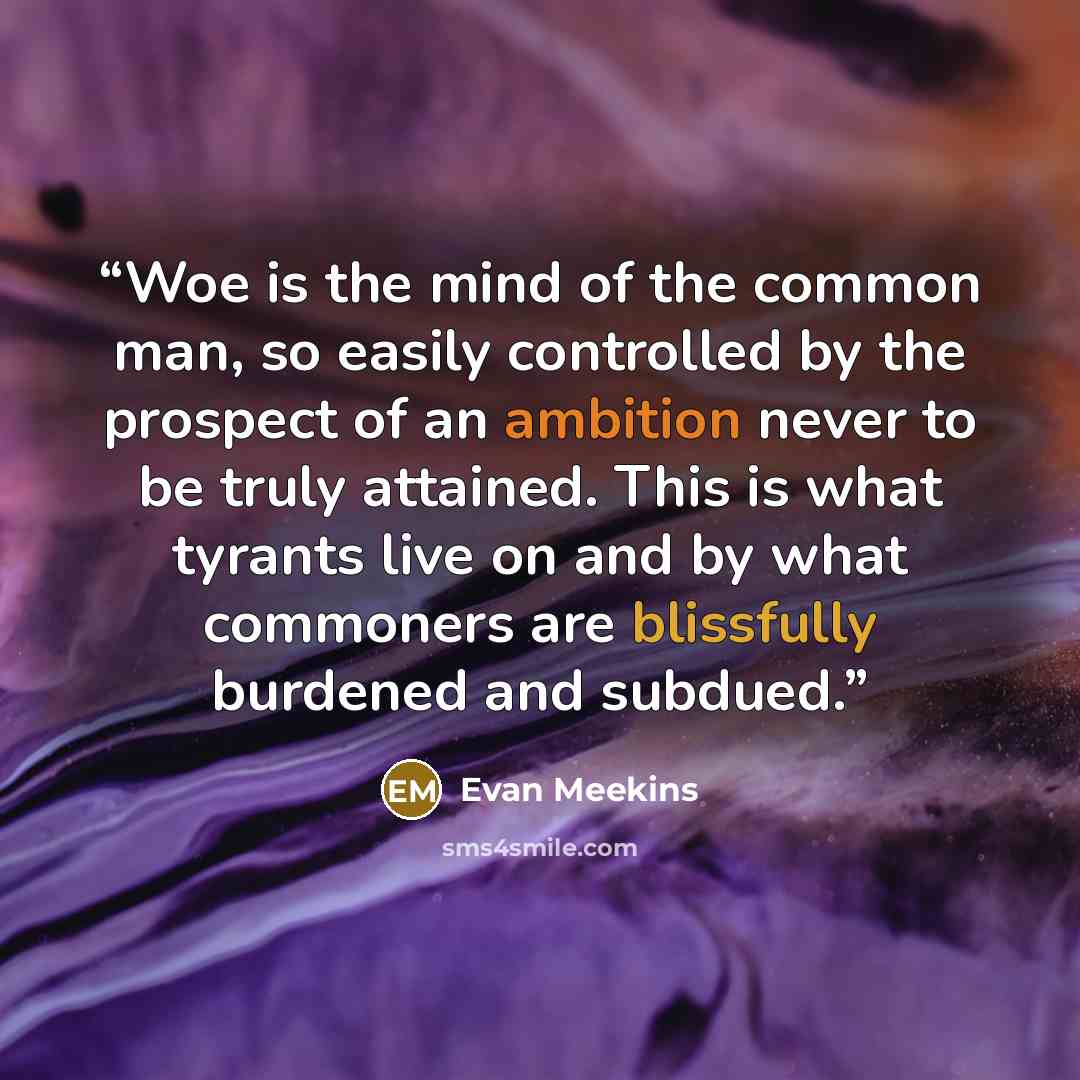 “Woe is the mind of the common man, so easily controlled by the prospect of an ambition never to be truly attained. This is what tyrants live on and by what commoners are blissfully burdened and subdued.” quote by Evan Meekins