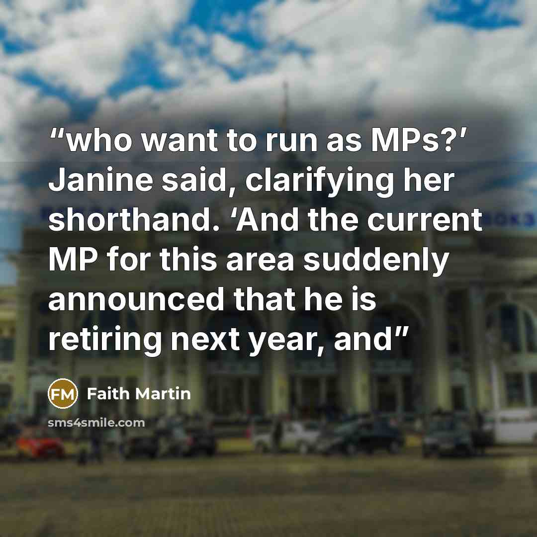 “who want to run as MPs?’ Janine said, clarifying her shorthand. ‘And the current MP for this area suddenly announced that he is retiring next year, and” quote by Faith Martin