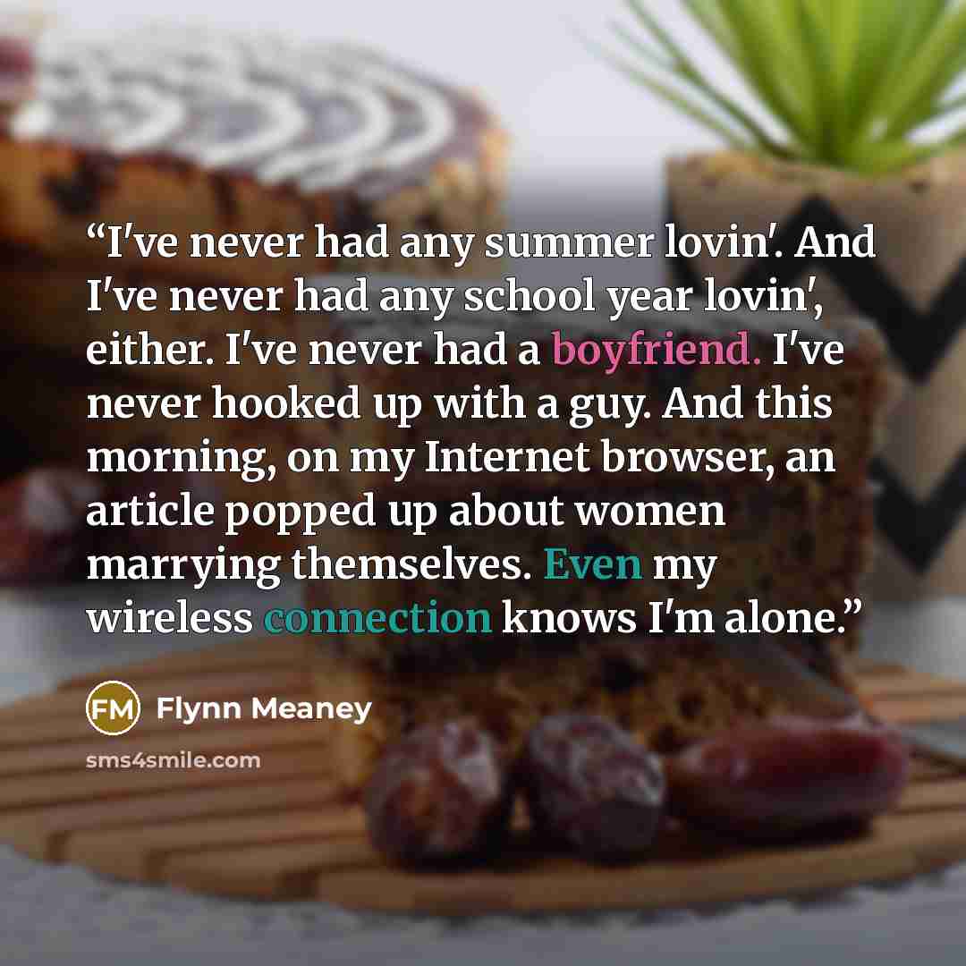 “I've never had any summer lovin'. And I've never had any school year lovin', either. I've never had a boyfriend. I've never hooked up with a guy. And this morning, on my Internet browser, an article popped up about women marrying themselves. Even my wireless connection knows I'm alone.” quote by Flynn Meaney