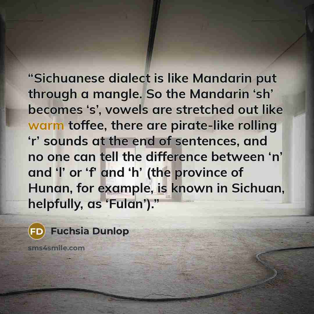 “Sichuanese dialect is like Mandarin put through a mangle. So the Mandarin ‘sh’ becomes ‘s’, vowels are stretched out like warm toffee, there are pirate-like rolling ‘r’ sounds at the end of sentences, and no one can tell the difference between ‘n’ and ‘l’ or ‘f’ and ‘h’ (the province of Hunan, for…” quote by Fuchsia Dunlop