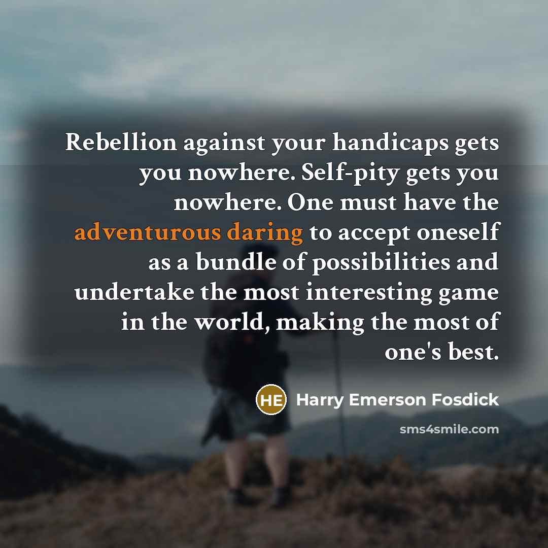 “Rebellion against your handicaps gets you nowhere. Self-pity gets you nowhere. One must have the adventurous daring to accept oneself as a bundle of possibilities and undertake the most interesting game in the world, making the most of one's best.” quote by Harry Emerson Fosdick