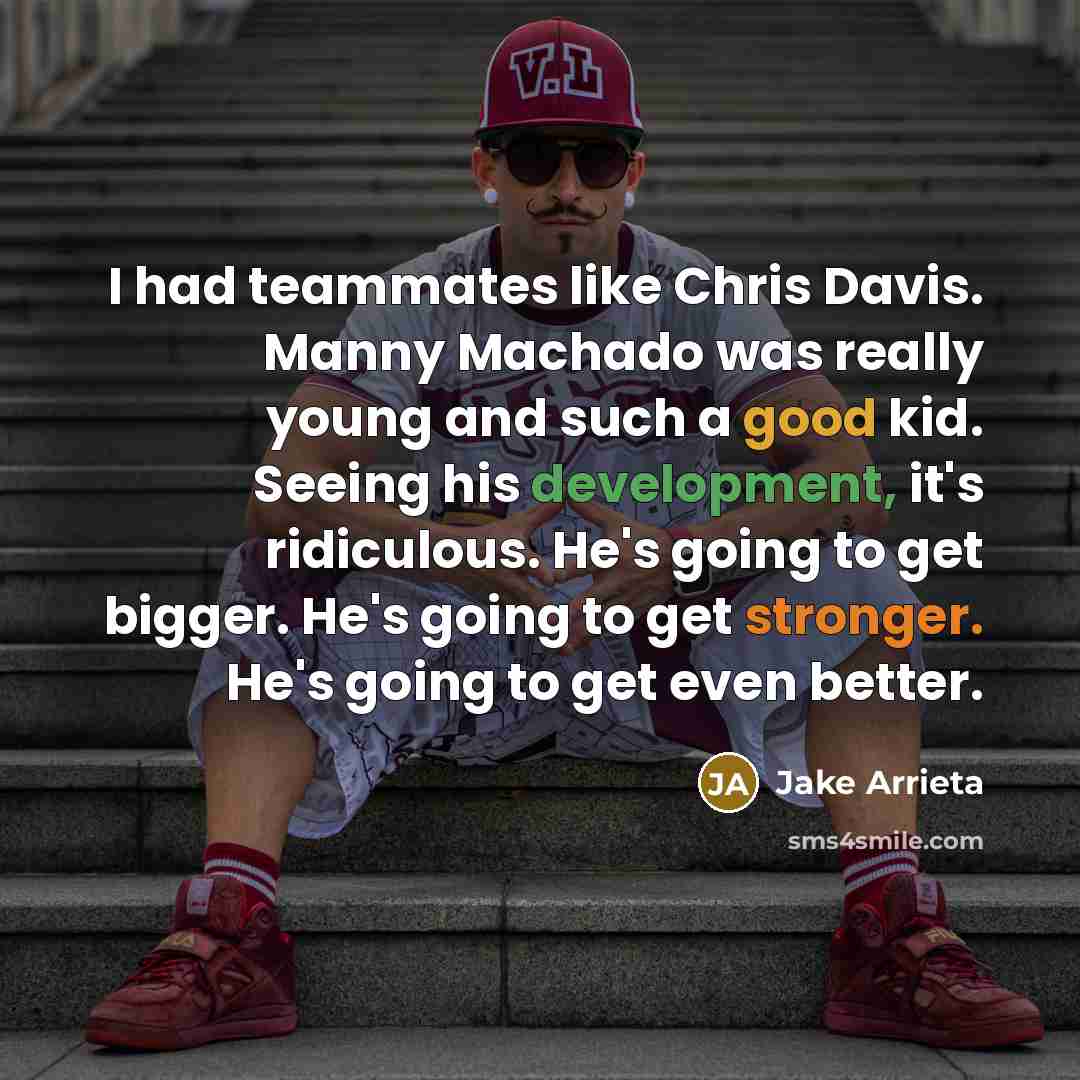 “I had teammates like Chris Davis. Manny Machado was really young and such a good kid. Seeing his development, it's ridiculous. He's going to get bigger. He's going to get stronger. He's going to get even better.” quote by Jake Arrieta