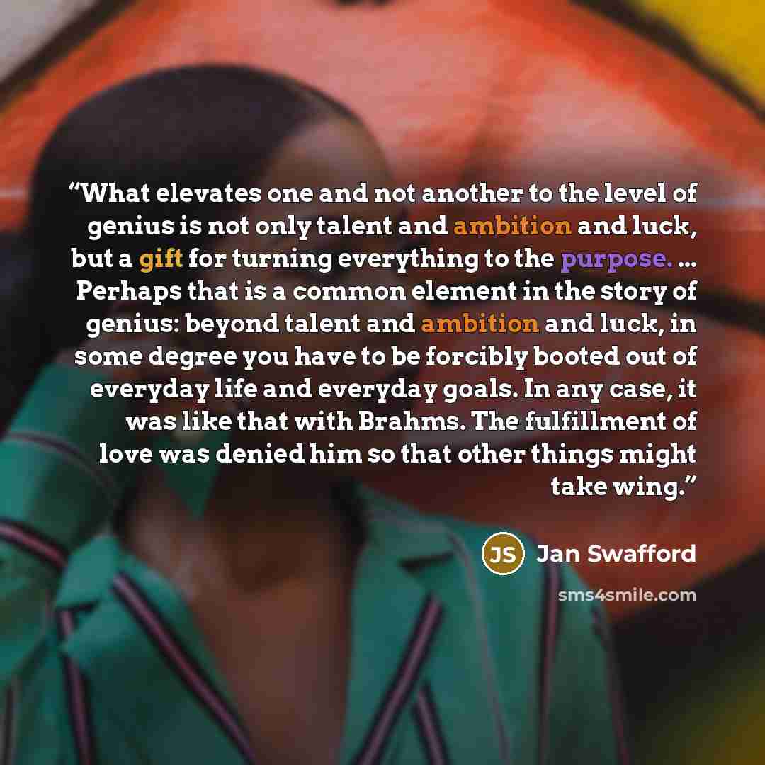 “What elevates one and not another to the level of genius is not only talent and ambition and luck, but a gift for turning everything to the purpose. ... Perhaps that is a common element in the story of genius: beyond talent and ambition and luck, in some degree you have to be forcibly booted out…” quote by Jan Swafford