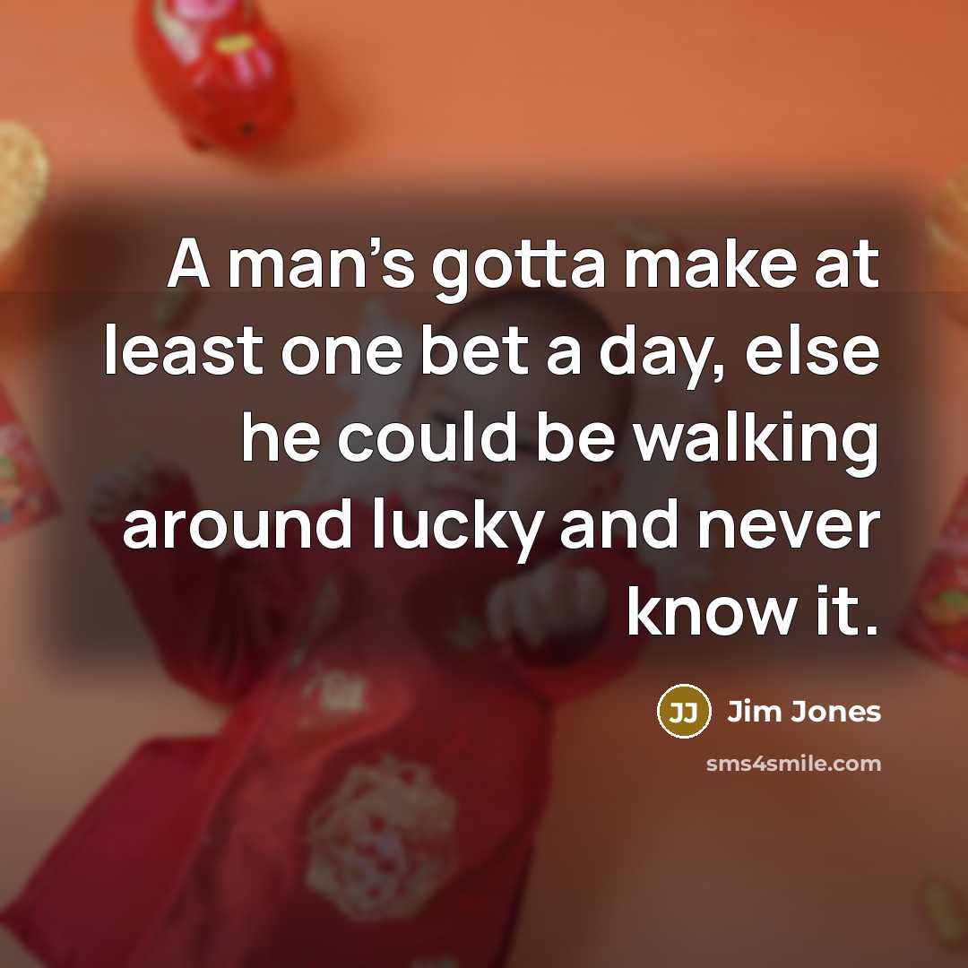 “A man's gotta make at least one bet a day, else he could be walking around lucky and never know it.” quote by Jim Jones