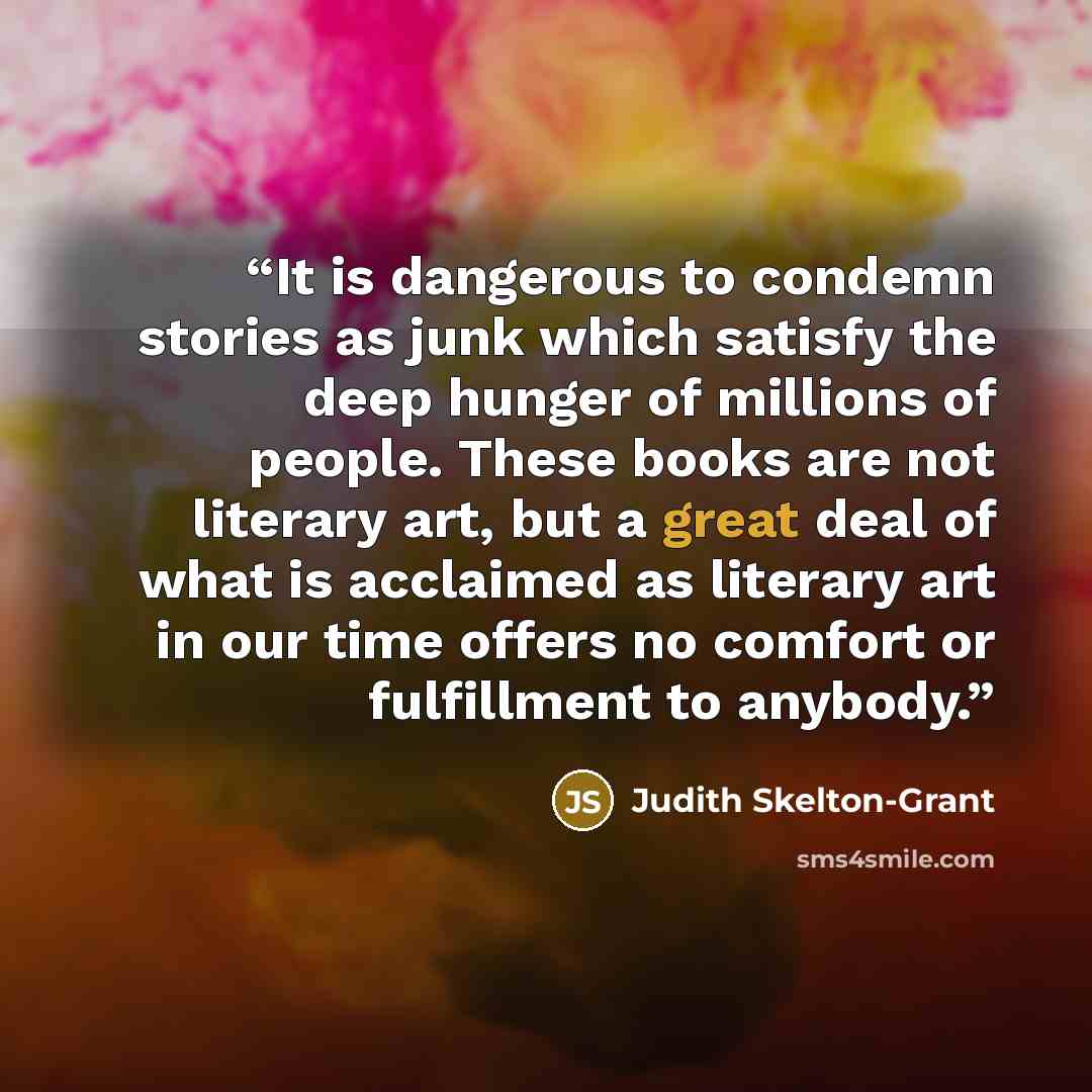 “It is dangerous to condemn stories as junk which satisfy the deep hunger of millions of people. These books are not literary art, but a great deal of what is acclaimed as literary art in our time offers no comfort or fulfillment to anybody.” quote by Judith Skelton-Grant
