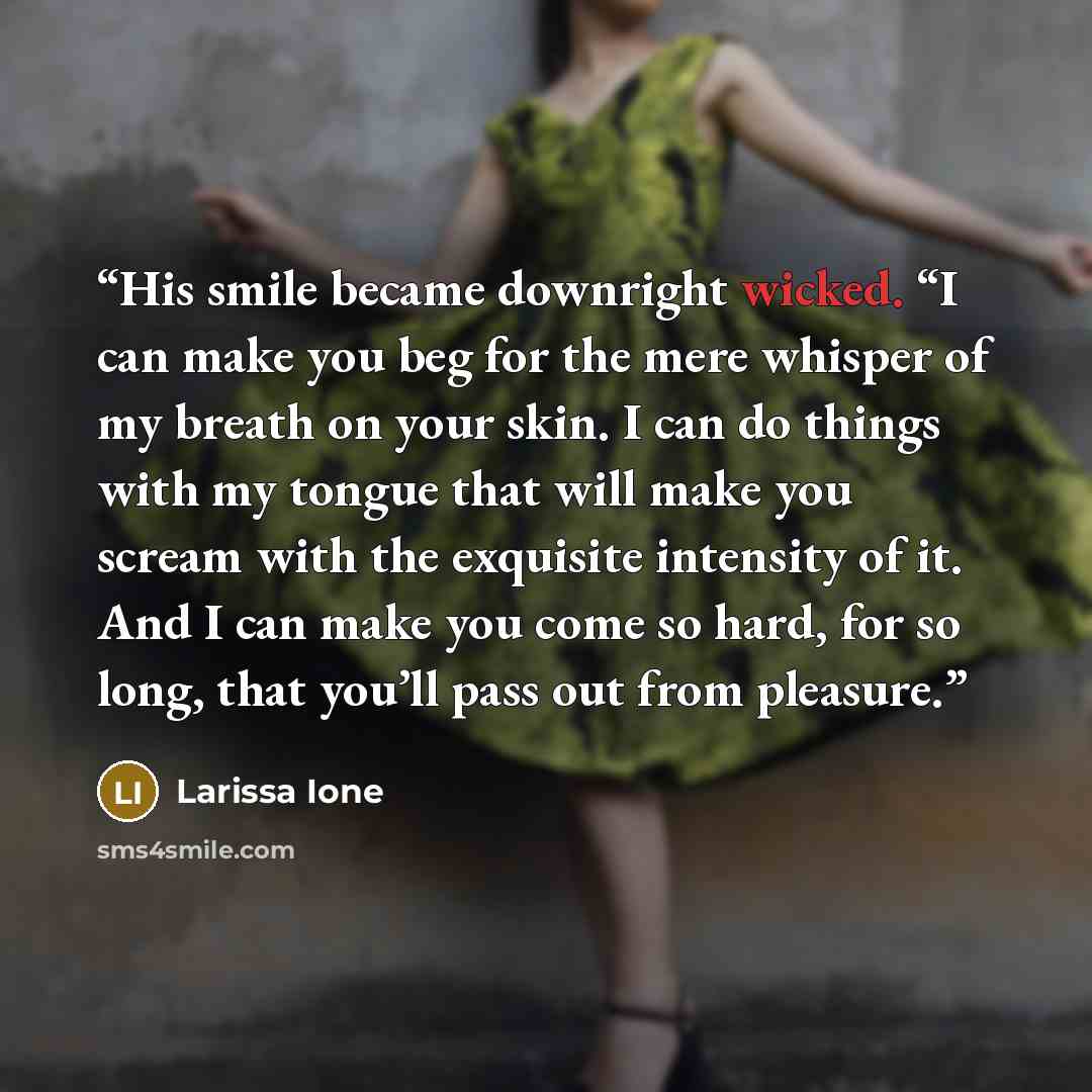 “His smile became downright wicked. “I can make you beg for the mere whisper of my breath on your skin. I can do things with my tongue that will make you scream with the exquisite intensity of it. And I can make you come so hard, for so long, that you’ll pass out from pleasure.” quote by Larissa Ione