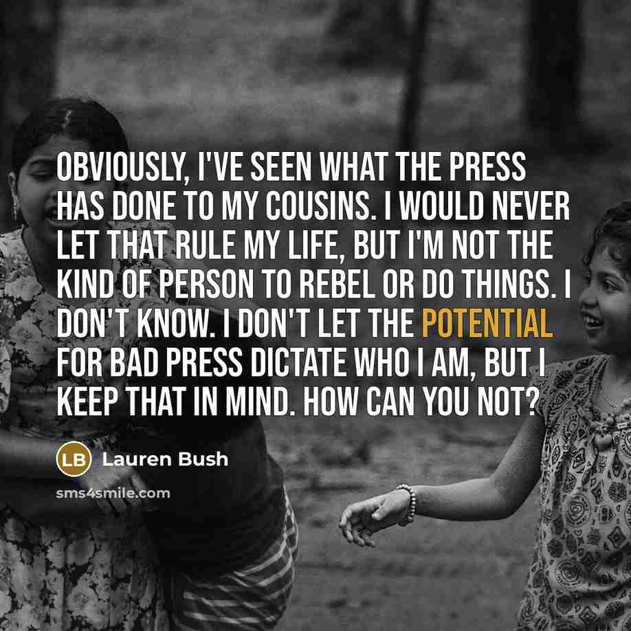 “Obviously, I've seen what the press has done to my cousins. I would never let that rule my life, but I'm not the kind of person to rebel or do things. I don't know. I don't let the potential for bad press dictate who I am, but I keep that in mind. How can you not?” quote by Lauren Bush