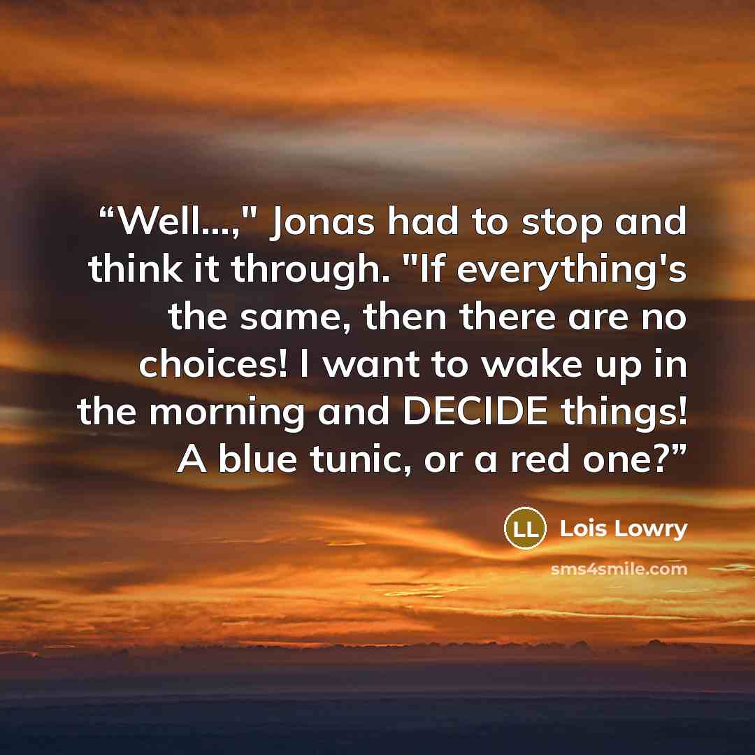 “Well...," Jonas had to stop and think it through. "If everything's the same, then there are no choices! I want to wake up in the morning and DECIDE things! A blue tunic, or a red one?” quote by Lois Lowry