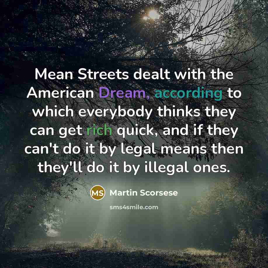 “Mean Streets dealt with the American Dream, according to which everybody thinks they can get rich quick, and if they can't do it by legal means then they'll do it by illegal ones.” quote by Martin Scorsese