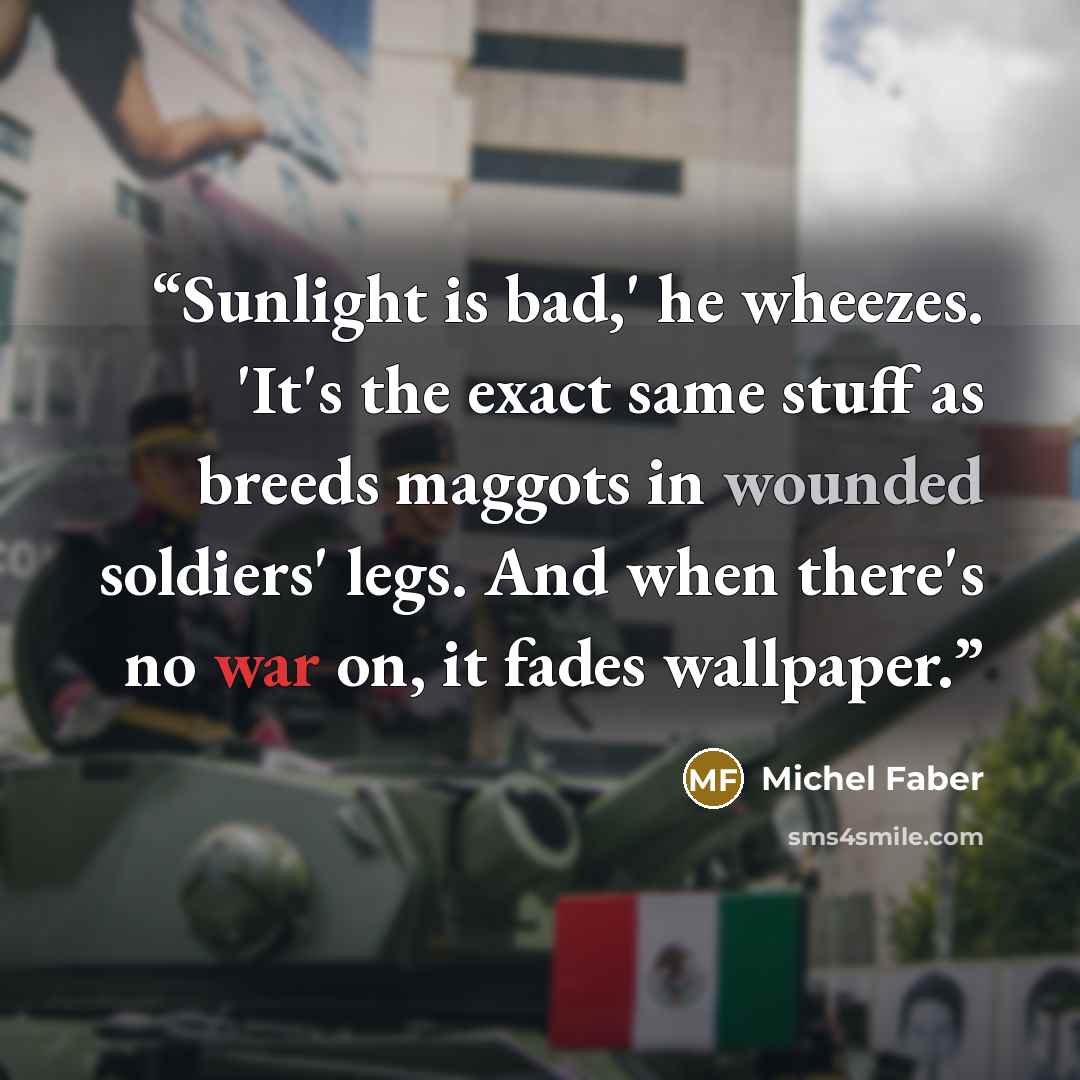 “Sunlight is bad,' he wheezes. 'It's the exact same stuff as breeds maggots in wounded soldiers' legs. And when there's no war on, it fades wallpaper.” quote by Michel Faber