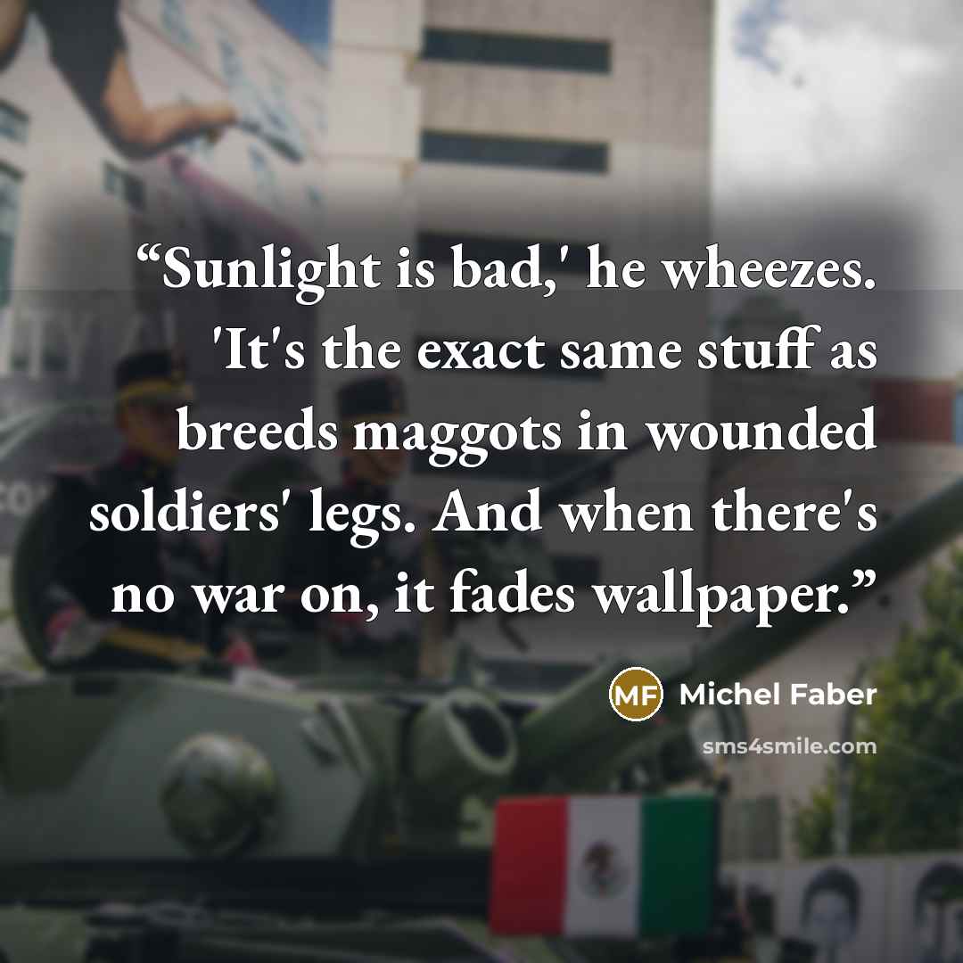 “Sunlight is bad,' he wheezes. 'It's the exact same stuff as breeds maggots in wounded soldiers' legs. And when there's no war on, it fades wallpaper.” quote by Michel Faber