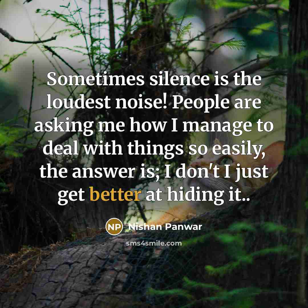 “Sometimes silence is the loudest noise! People are asking me how I manage to deal with things so easily, the answer is; I don't I just get better at hiding it..” quote by Nishan Panwar