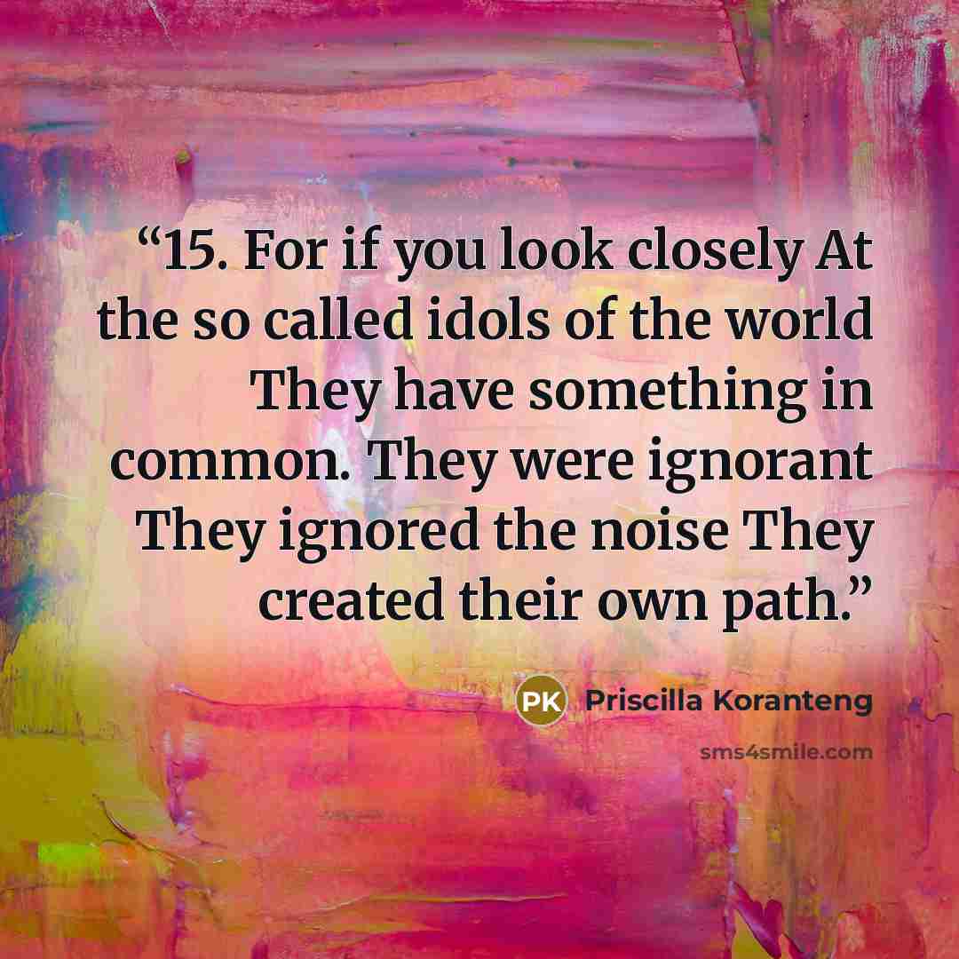 “15. For if you look closely At the so called idols of the world They have something in common. They were ignorant They ignored the noise They created their own path.” quote by Priscilla Koranteng
