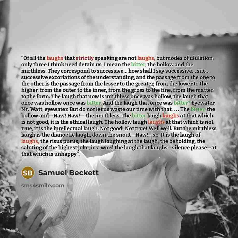 “Of all the laughs that strictly speaking are not laughs, but modes of ululation, only three I think need detain us, I mean the bitter, the hollow and the mirthless. They correspond to successive… how shall I say successive… suc… successive excoriations of the understanding, and the passage from…” quote by Samuel Beckett