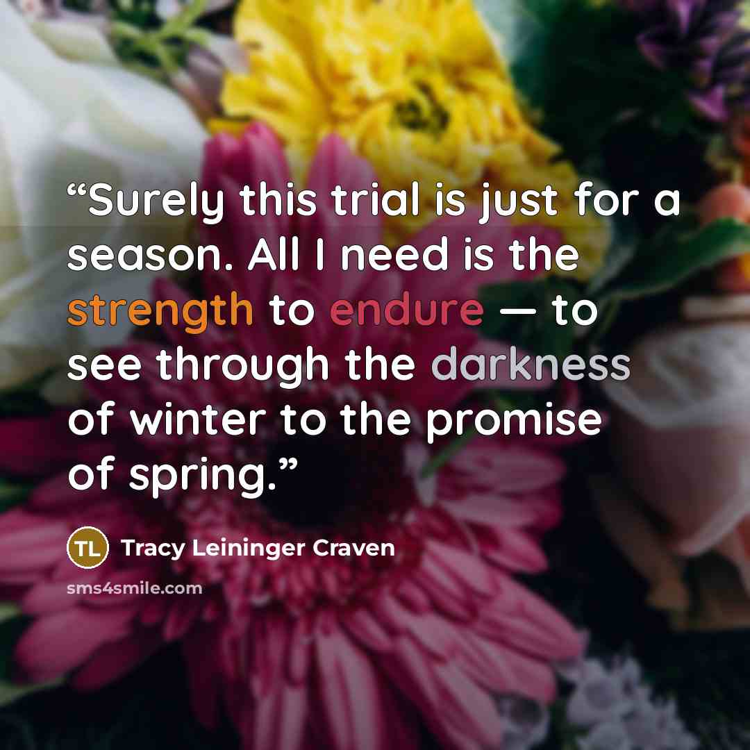 “Surely this trial is just for a season. All I need is the strength to endure — to see through the darkness of winter to the promise of spring.” quote by Tracy Leininger Craven