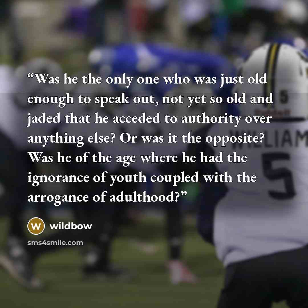 “Was he the only one who was just old enough to speak out, not yet so old and jaded that he acceded to authority over anything else? Or was it the opposite? Was he of the age where he had the ignorance of youth coupled with the arrogance of adulthood?” quote by wildbow