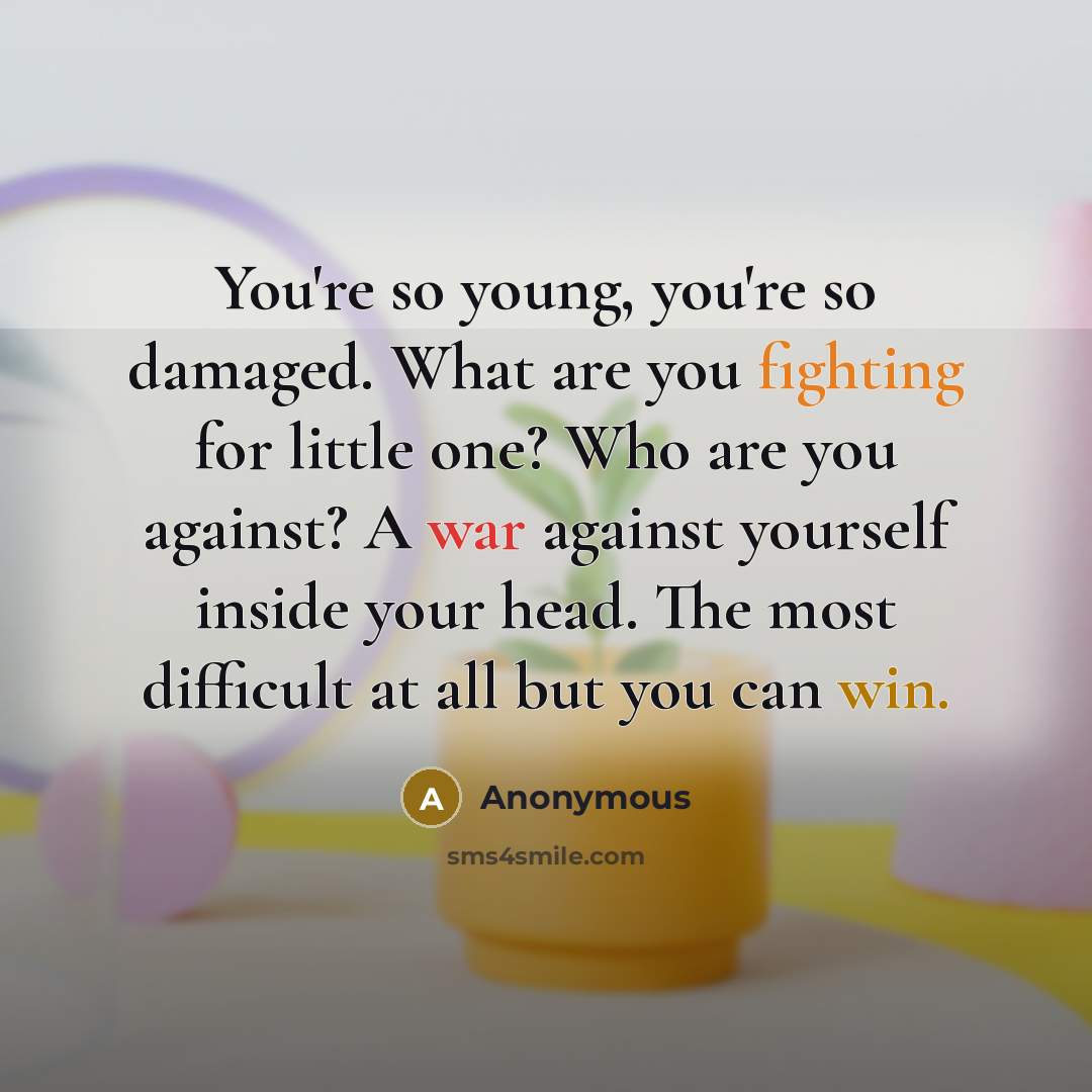 “You're so young, you're so damaged. What are you fighting for little one? Who are you against? A war against yourself inside your head. The most difficult at all but you can win.” quote by Anonymous